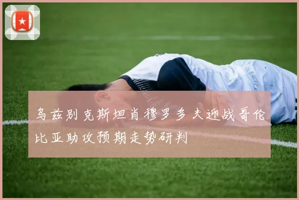 乌兹别克斯坦肖穆罗多夫迎战哥伦比亚助攻预期走势研判