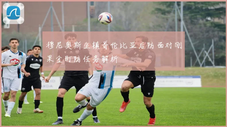 穆尼奥斯坐镇哥伦比亚后防面对刚果金盯防任务解析