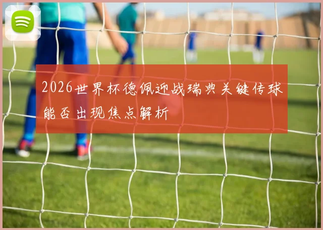 2026世界杯德佩迎战瑞典关键传球能否出现焦点解析