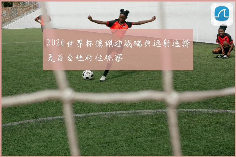 2026世界杯德佩迎战瑞典远射选择是否合理对位观察