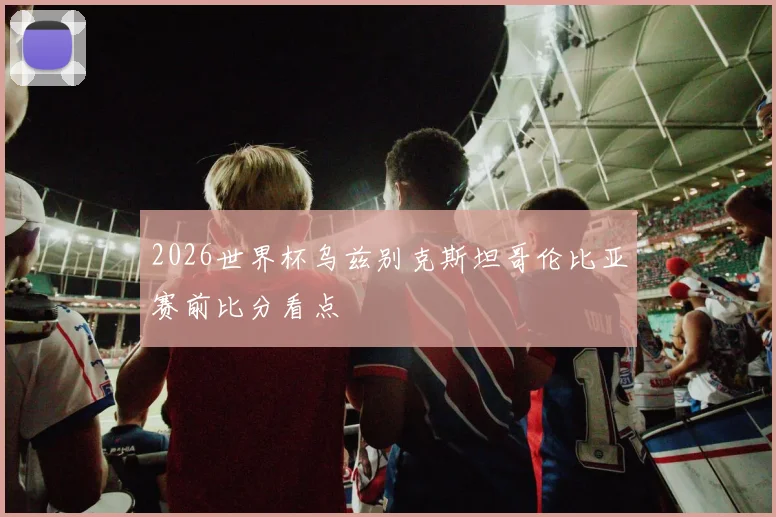 2026世界杯乌兹别克斯坦哥伦比亚赛前比分看点