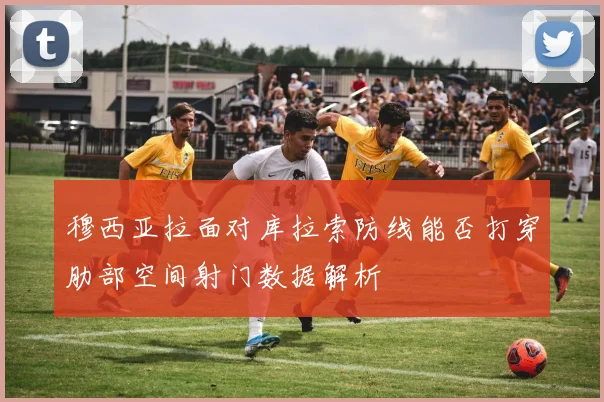 穆西亚拉面对库拉索防线能否打穿肋部空间射门数据解析