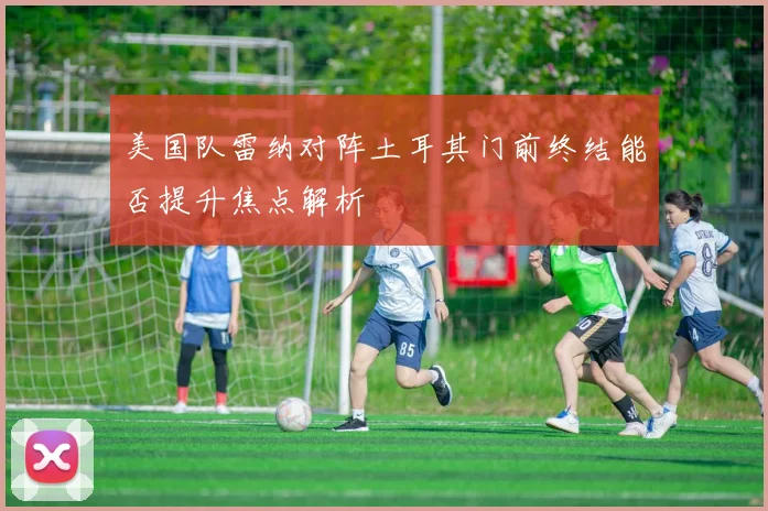 美国队雷纳对阵土耳其门前终结能否提升焦点解析