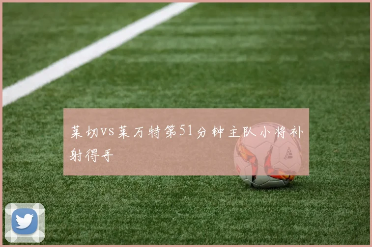 莱切vs莱万特第51分钟主队小将补射得手