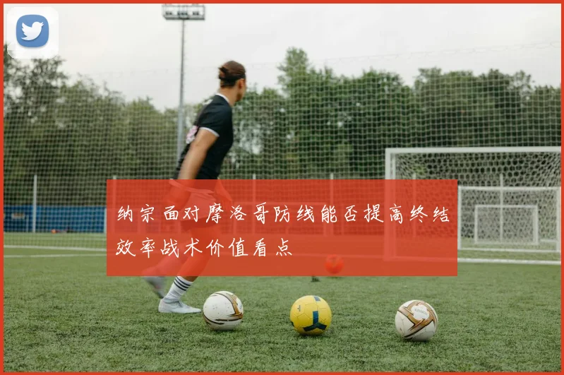 纳宗面对摩洛哥防线能否提高终结效率战术价值看点