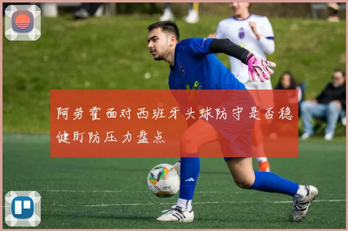 阿劳霍面对西班牙头球防守是否稳健盯防压力盘点