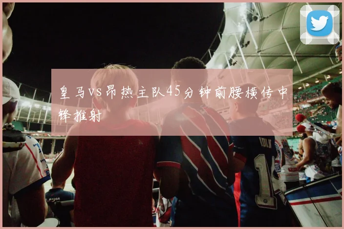 皇马vs昂热主队45分钟前腰横传中锋推射