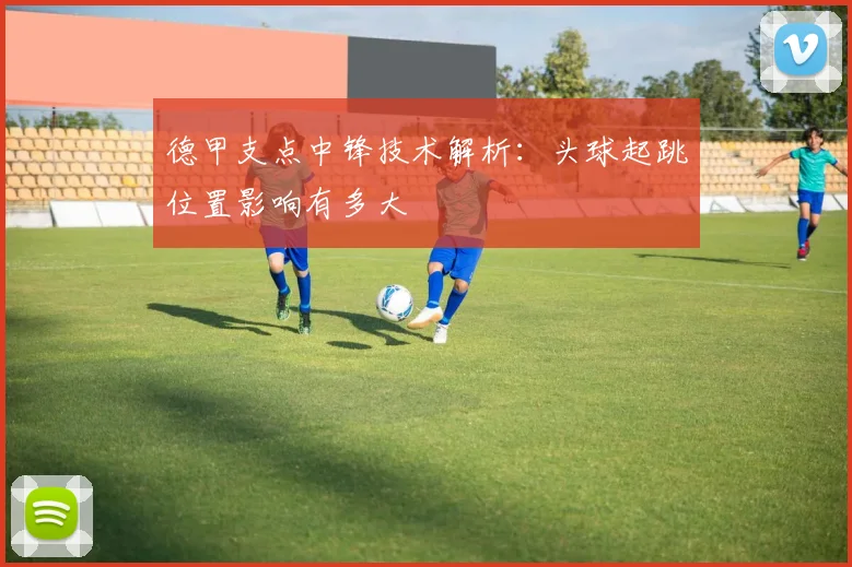 德甲支点中锋技术解析：头球起跳位置影响有多大