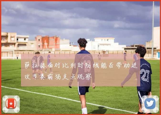 萨拉赫面对比利时防线能否带动进攻节奏前场支点观察