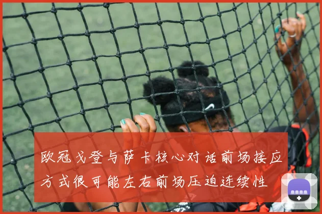 欧冠戈登与萨卡核心对话前场接应方式很可能左右前场压迫连续性