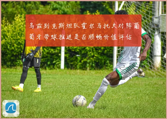 乌兹别克斯坦队霍尔马托夫对阵葡萄牙带球推进是否顺畅价值评估