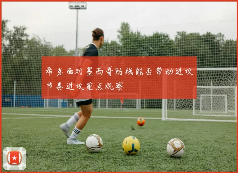 希克面对墨西哥防线能否带动进攻节奏进攻重点观察