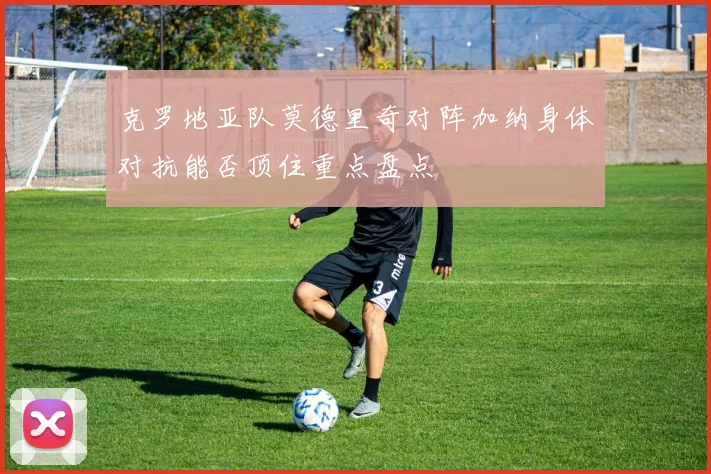 克罗地亚队莫德里奇对阵加纳身体对抗能否顶住重点盘点