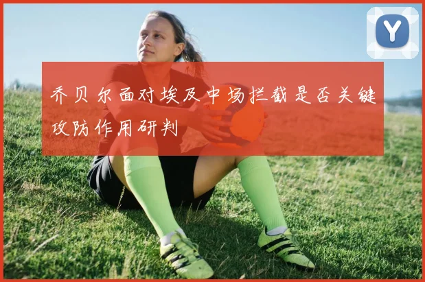 乔贝尔面对埃及中场拦截是否关键攻防作用研判