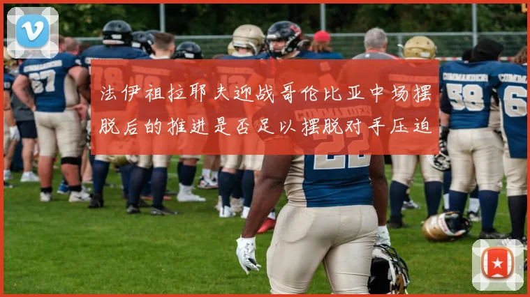 法伊祖拉耶夫迎战哥伦比亚中场摆脱后的推进是否足以摆脱对手压迫