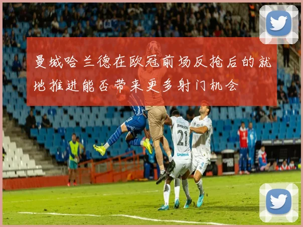 曼城哈兰德在欧冠前场反抢后的就地推进能否带来更多射门机会