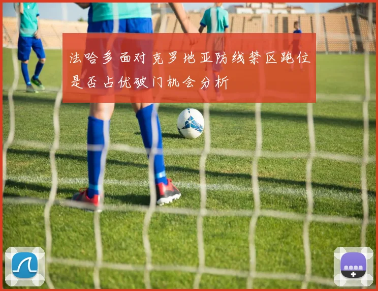 法哈多面对克罗地亚防线禁区跑位是否占优破门机会分析