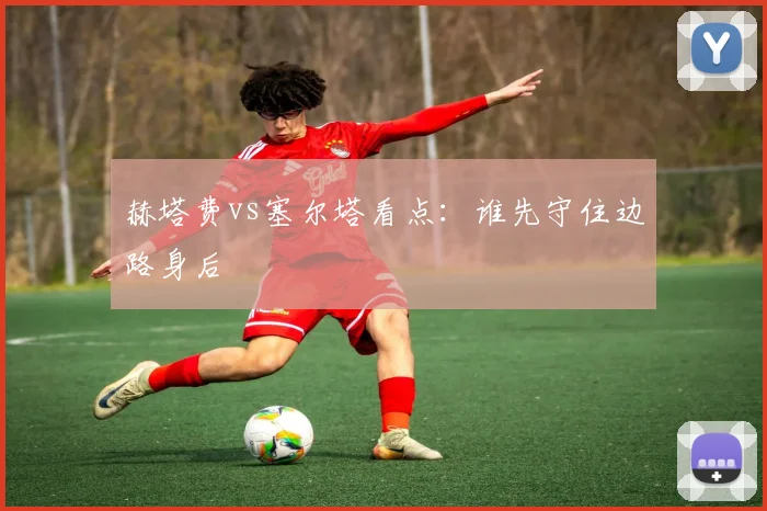 赫塔费vs塞尔塔看点:谁先守住边路身后