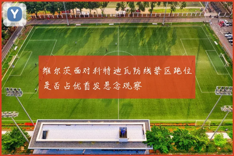维尔茨面对科特迪瓦防线禁区跑位是否占优首发悬念观察