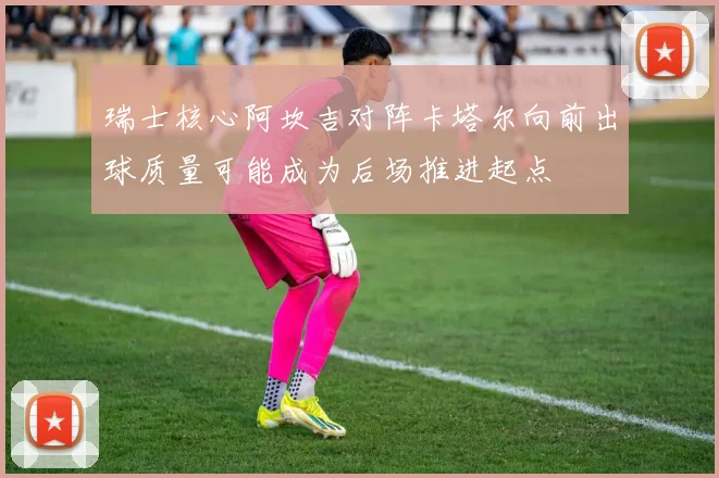 瑞士核心阿坎吉对阵卡塔尔向前出球质量可能成为后场推进起点