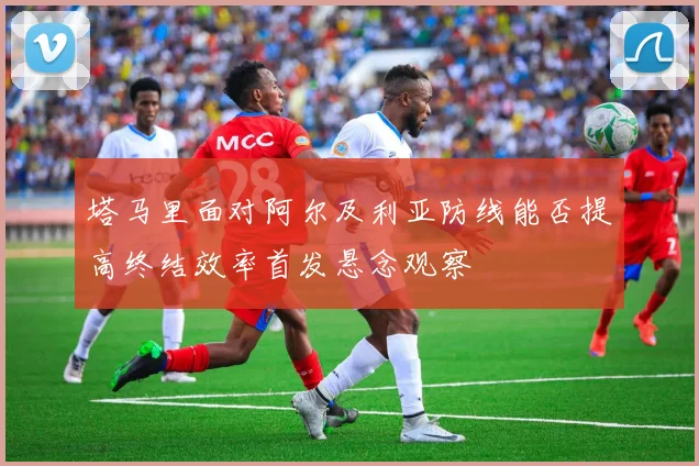 塔马里面对阿尔及利亚防线能否提高终结效率首发悬念观察
