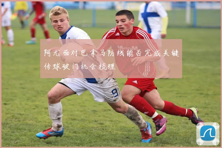 阿尤面对巴拿马防线能否完成关键传球破门机会梳理