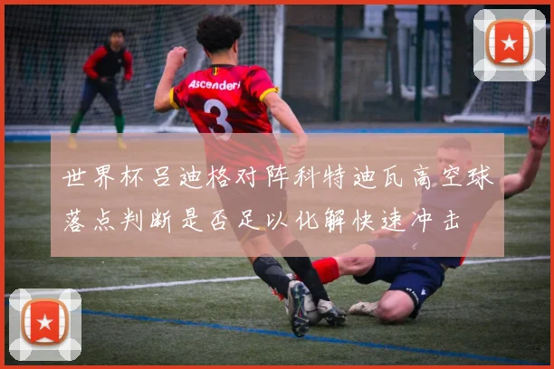 世界杯吕迪格对阵科特迪瓦高空球落点判断是否足以化解快速冲击