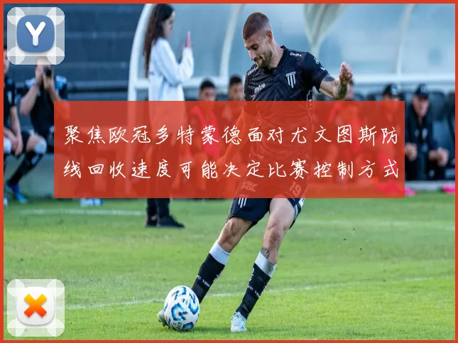 聚焦欧冠多特蒙德面对尤文图斯防线回收速度可能决定比赛控制方式