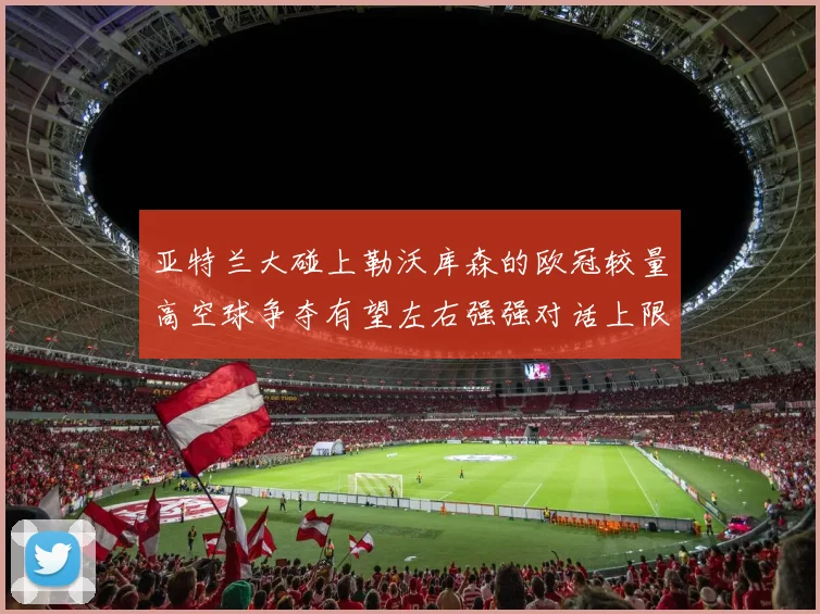 亚特兰大碰上勒沃库森的欧冠较量高空球争夺有望左右强强对话上限