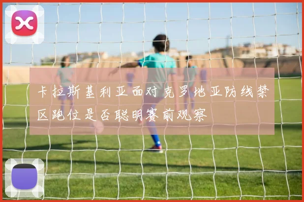 卡拉斯基利亚面对克罗地亚防线禁区跑位是否聪明赛前观察