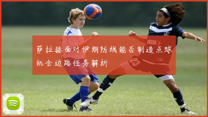 萨拉赫面对伊朗防线能否制造点球机会边路任务解析