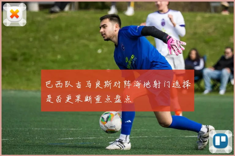 巴西队吉马良斯对阵海地射门选择是否更果断重点盘点