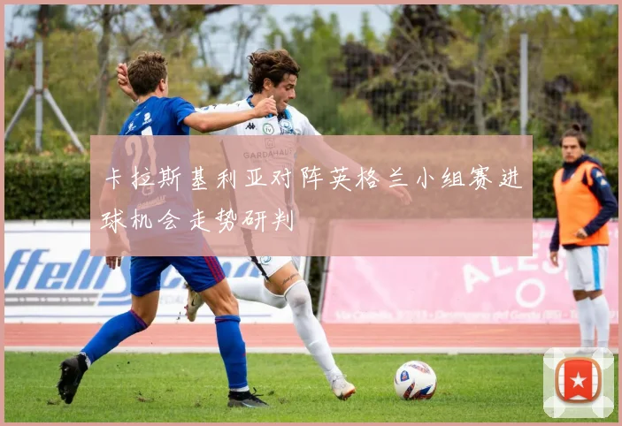 卡拉斯基利亚对阵英格兰小组赛进球机会走势研判