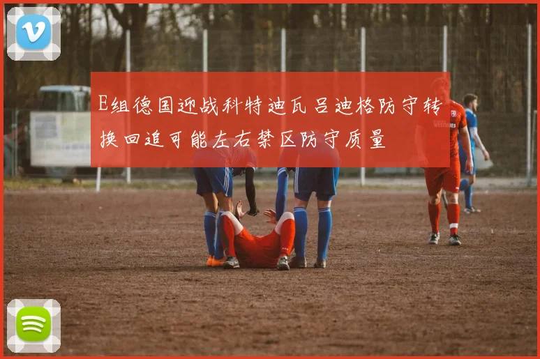 E组德国迎战科特迪瓦吕迪格防守转换回追可能左右禁区防守质量