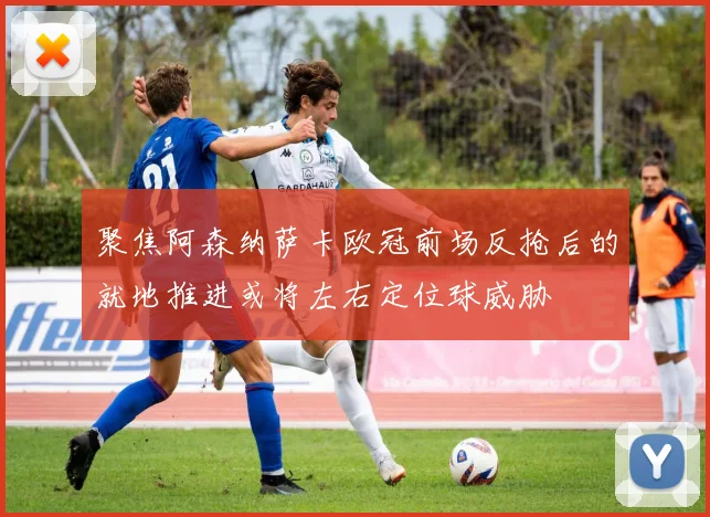 聚焦阿森纳萨卡欧冠前场反抢后的就地推进或将左右定位球威胁