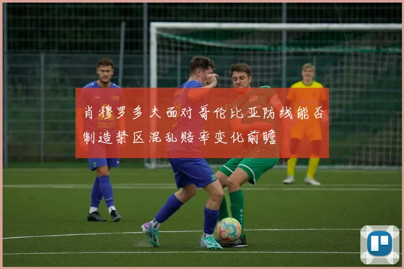 肖穆罗多夫面对哥伦比亚防线能否制造禁区混乱赔率变化前瞻