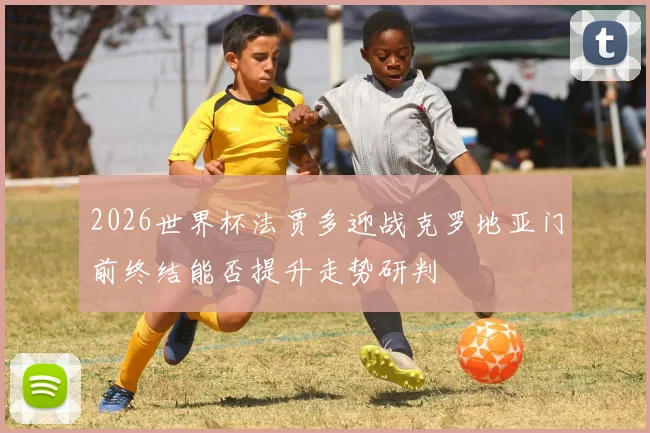 2026世界杯法贾多迎战克罗地亚门前终结能否提升走势研判